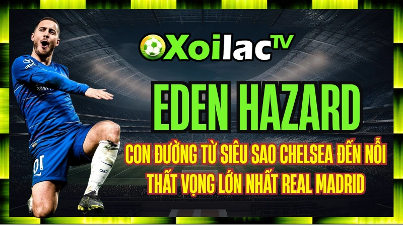 Eden Hazard – Con Đường Từ Siêu Sao Chelsea Đến Nỗi Thất Vọng Lớn Nhất Real Madrid